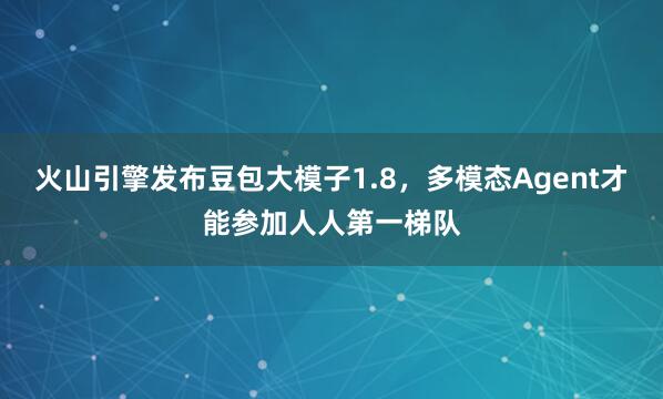 火山引擎发布豆包大模子1.8，多模态Agent才能参加人人第一梯队